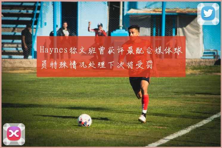Haynes称文班曾获评最配合媒体球员特殊情况处理下次将受罚