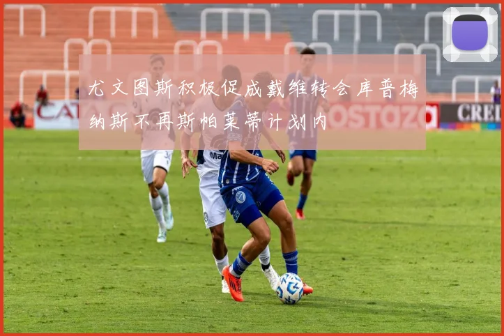 尤文图斯积极促成戴维转会库普梅纳斯不再斯帕莱蒂计划内