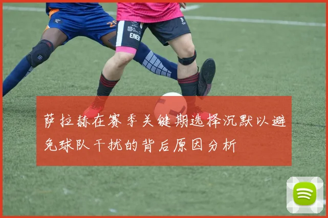 萨拉赫在赛季关键期选择沉默以避免球队干扰的背后原因分析