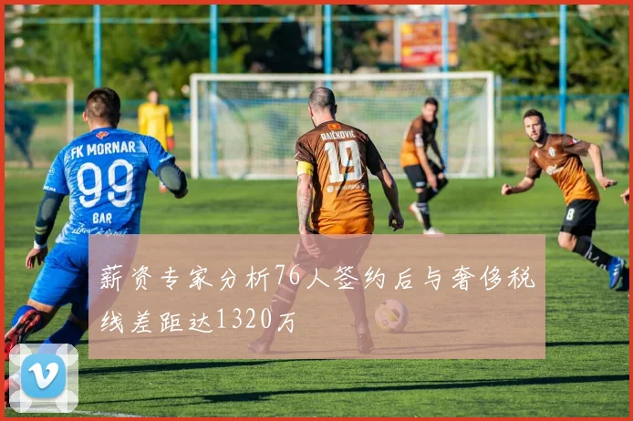 薪资专家分析76人签约后与奢侈税线差距达1320万