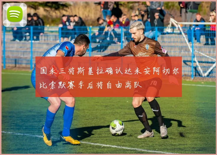 国米三将斯基拉确认达米安阿切尔比索默赛季后将自由离队
