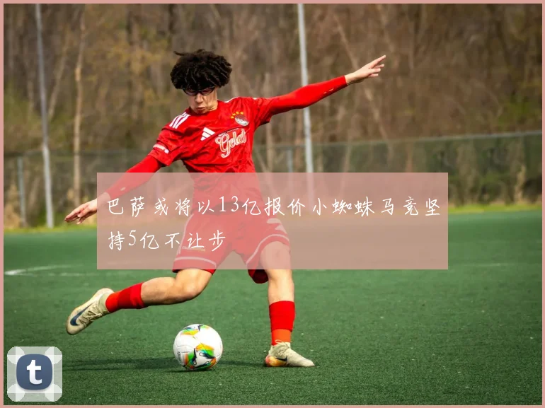 巴萨或将以13亿报价小蜘蛛马竞坚持5亿不让步