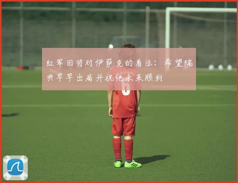 红军旧将对伊萨克的看法：希望瑞典早早出局并祝他未来顺利