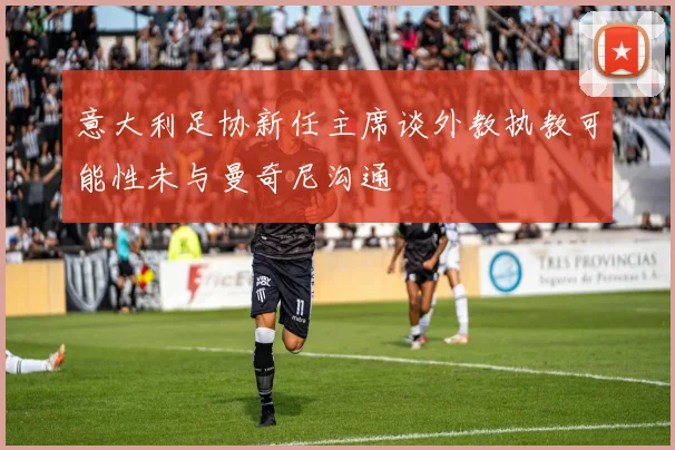 意大利足协新任主席谈外教执教可能性未与曼奇尼沟通