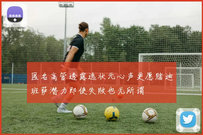 匿名高管透露选状元心声更愿赌迪班萨潜力即使失败也无所谓