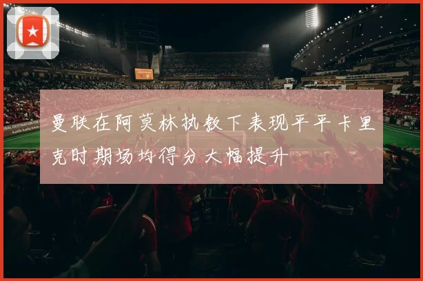 曼联在阿莫林执教下表现平平卡里克时期场均得分大幅提升