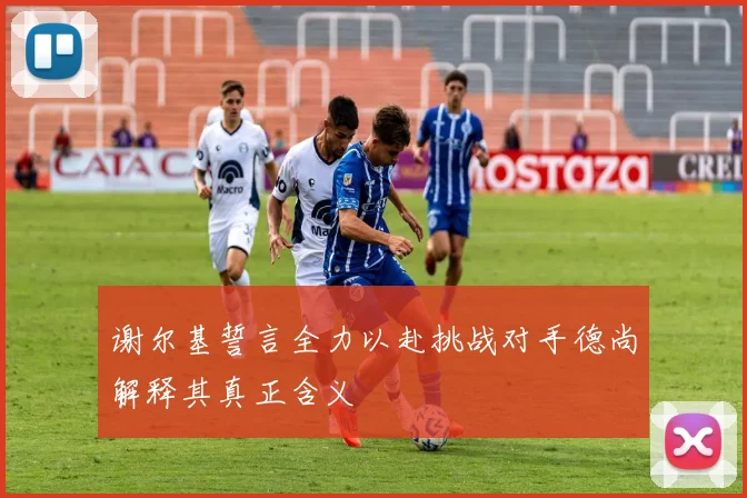 谢尔基誓言全力以赴挑战对手德尚解释其真正含义