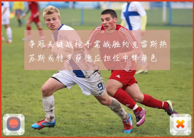 争冠关键战枪手需战胜约克雷斯热苏斯或特罗萨德应担任中锋角色