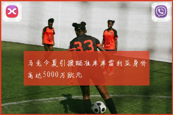 马竞今夏引援瞄准库库雷利亚身价高达5000万欧元