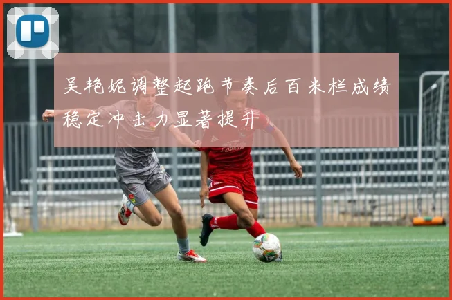 吴艳妮调整起跑节奏后百米栏成绩稳定冲击力显著提升