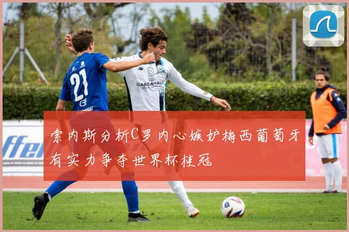 索内斯分析C罗内心嫉妒梅西葡萄牙有实力争夺世界杯桂冠