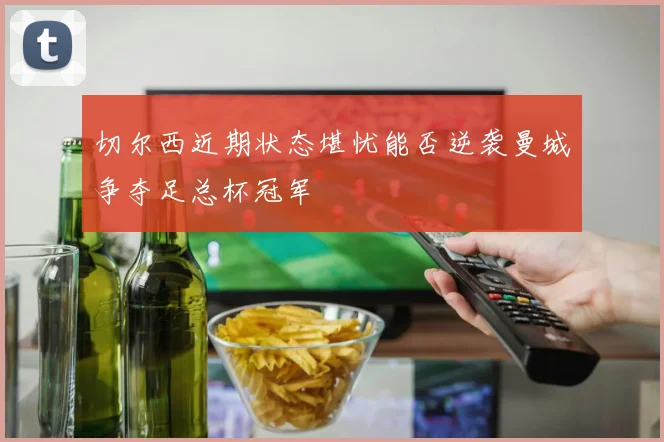 切尔西近期状态堪忧能否逆袭曼城争夺足总杯冠军