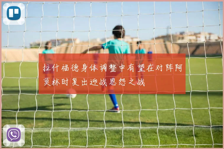 拉什福德身体调整中有望在对阵阿莫林时复出迎战恩怨之战