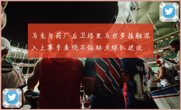 马竞与药厂后卫格里马尔多接触深入上赛季表现不俗助力球队进攻