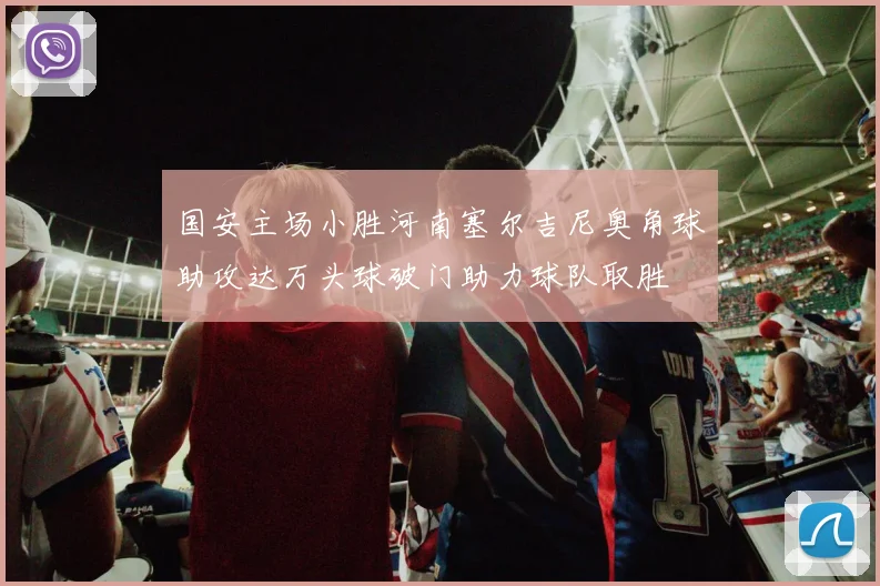 国安主场小胜河南塞尔吉尼奥角球助攻达万头球破门助力球队取胜