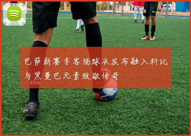 巴萨新赛季客场球衣发布融入科比与黑曼巴元素致敬传奇