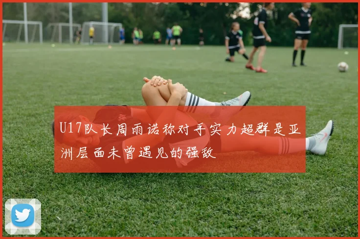 U17队长周雨诺称对手实力超群是亚洲层面未曾遇见的强敌