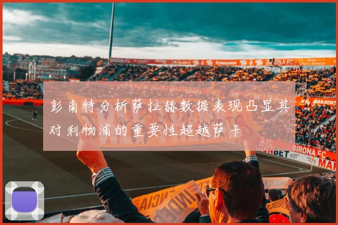 彭南特分析萨拉赫数据表现凸显其对利物浦的重要性超越萨卡