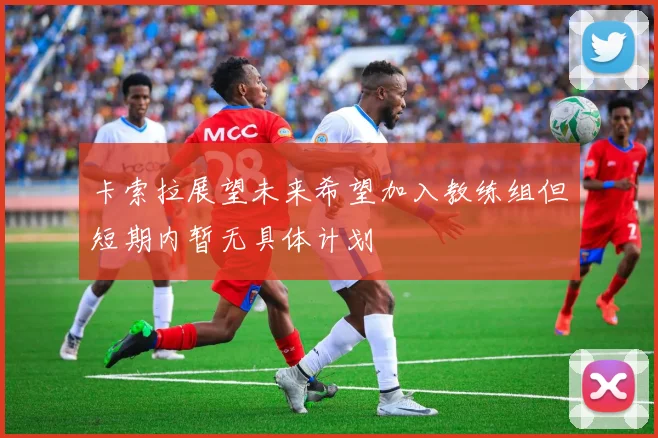 卡索拉展望未来希望加入教练组但短期内暂无具体计划