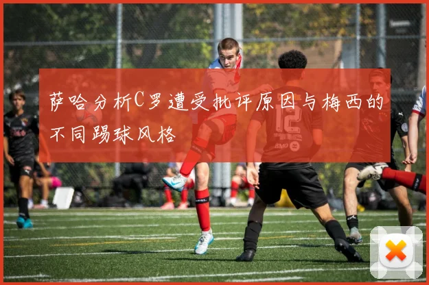 萨哈分析C罗遭受批评原因与梅西的不同踢球风格