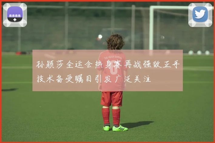 孙颖莎全运会热身赛再战强敌正手技术备受瞩目引发广泛关注