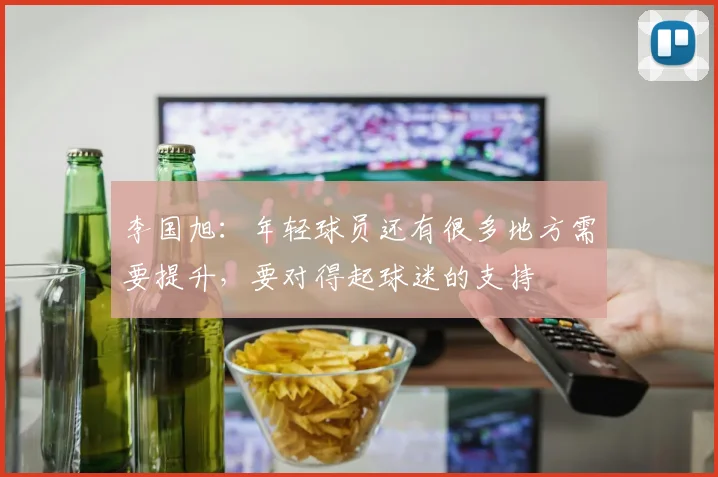 李国旭：年轻球员还有很多地方需要提升，要对得起球迷的支持