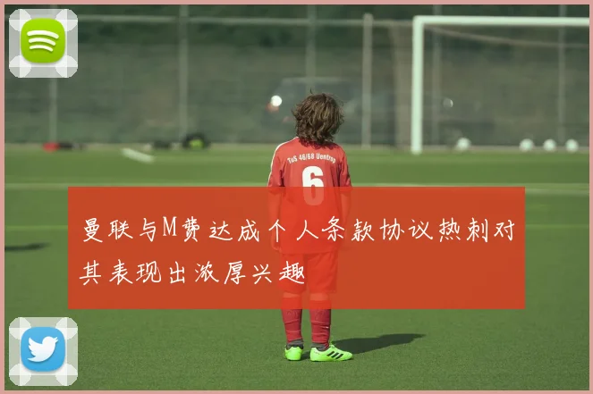 曼联与M费达成个人条款协议热刺对其表现出浓厚兴趣