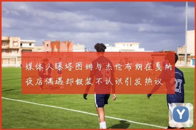 媒体人曝塔图姆与杰伦布朗在戛纳夜店偶遇却假装不认识引发热议