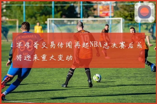 字母哥交易传闻再起NBA总决赛后或将迎来重大变动