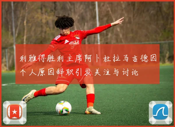 利雅得胜利主席阿卜杜拉马吉德因个人原因辞职引发关注与讨论