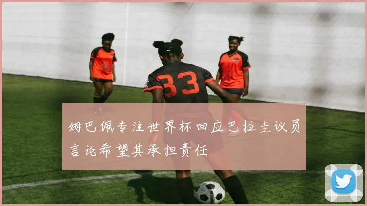 姆巴佩专注世界杯回应巴拉圭议员言论希望其承担责任