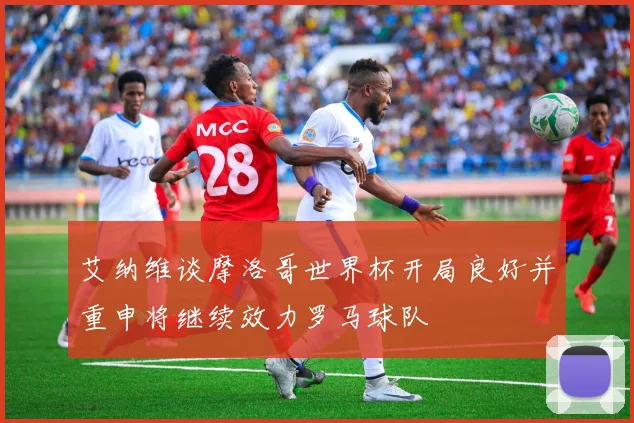 艾纳维谈摩洛哥世界杯开局良好并重申将继续效力罗马球队