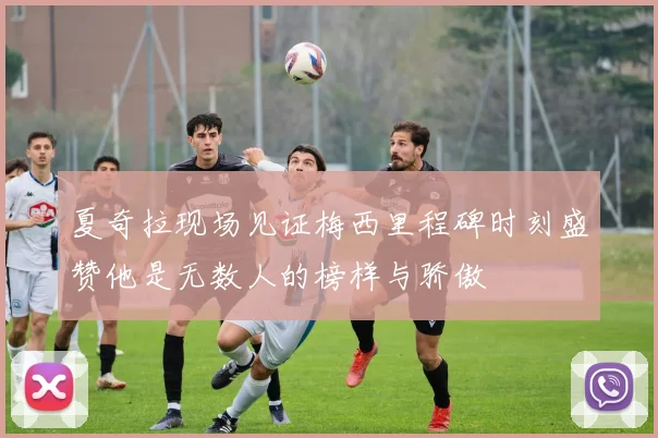 夏奇拉现场见证梅西里程碑时刻盛赞他是无数人的榜样与骄傲