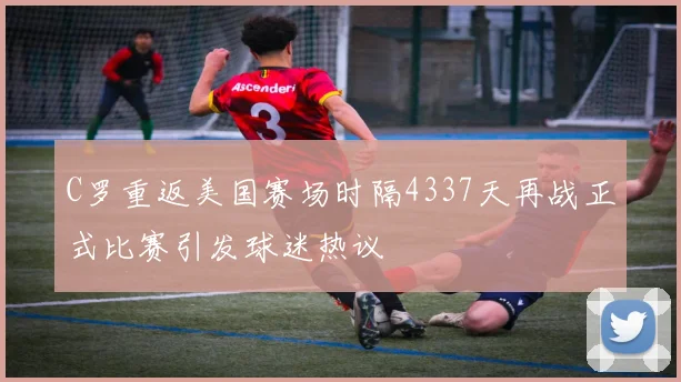 C罗重返美国赛场时隔4337天再战正式比赛引发球迷热议
