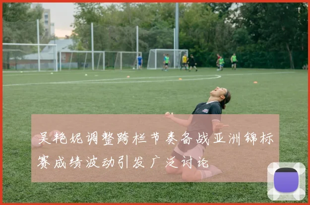 吴艳妮调整跨栏节奏备战亚洲锦标赛成绩波动引发广泛讨论